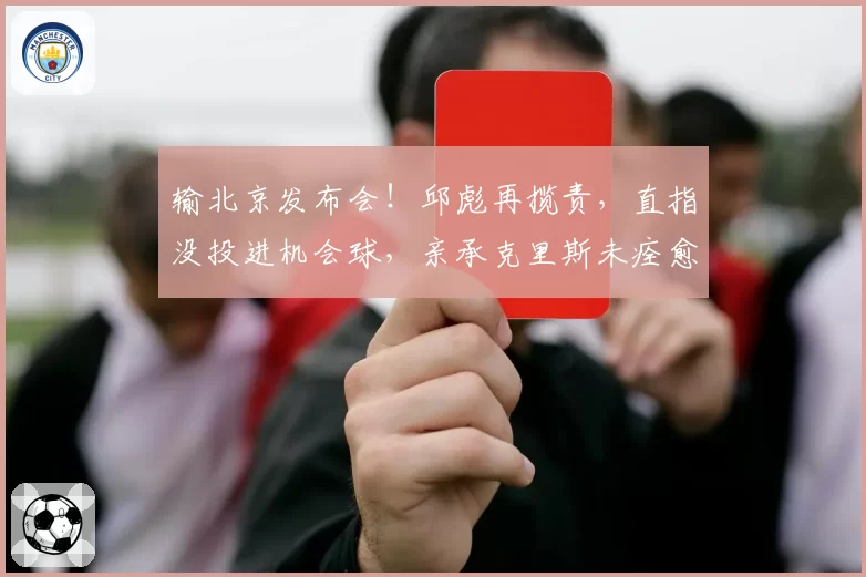 输北京发布会！邱彪再揽责，直指没投进机会球，亲承克里斯未痊愈