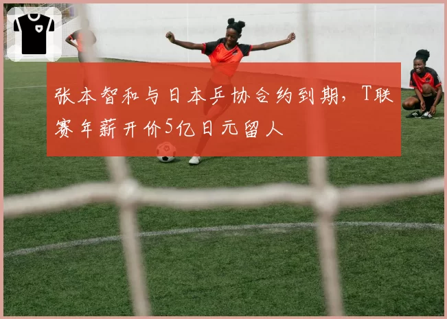 张本智和与日本乒协合约到期，T联赛年薪开价5亿日元留人