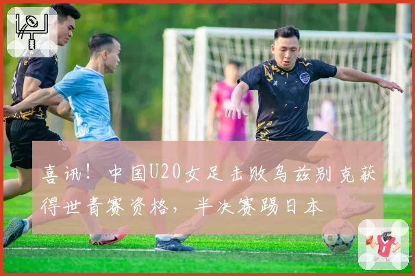 喜讯！中国U20女足击败乌兹别克获得世青赛资格，半决赛踢日本