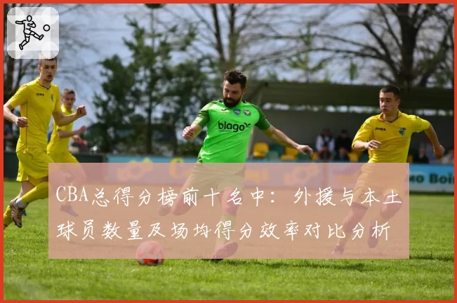 CBA总得分榜前十名中:外援与本土球员数量及场均得分效率对比分析